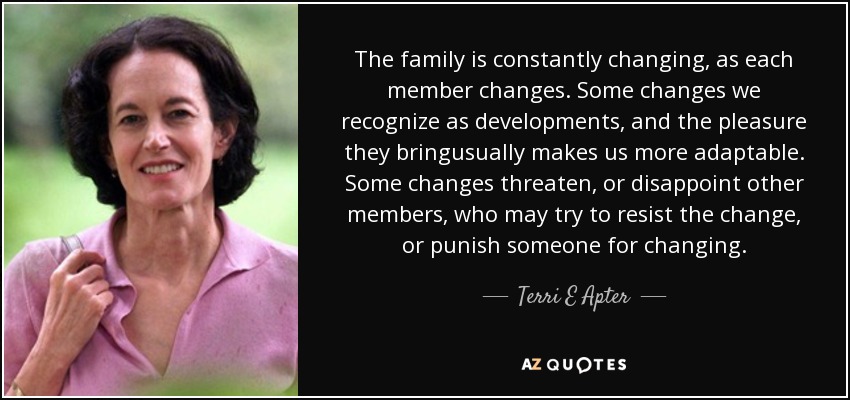 The family is constantly changing, as each member changes. Some changes we recognize as developments, and the pleasure they bringusually makes us more adaptable. Some changes threaten, or disappoint other members, who may try to resist the change, or punish someone for changing. - Terri E Apter