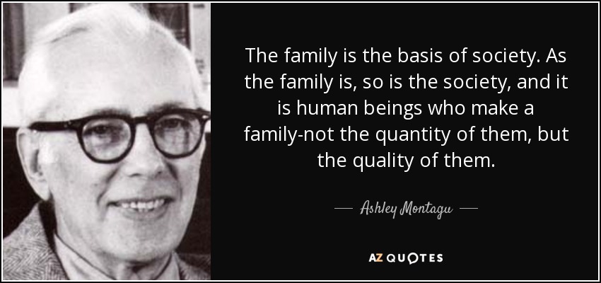 The family is the basis of society. As the family is, so is the society, and it is human beings who make a family-not the quantity of them, but the quality of them. - Ashley Montagu