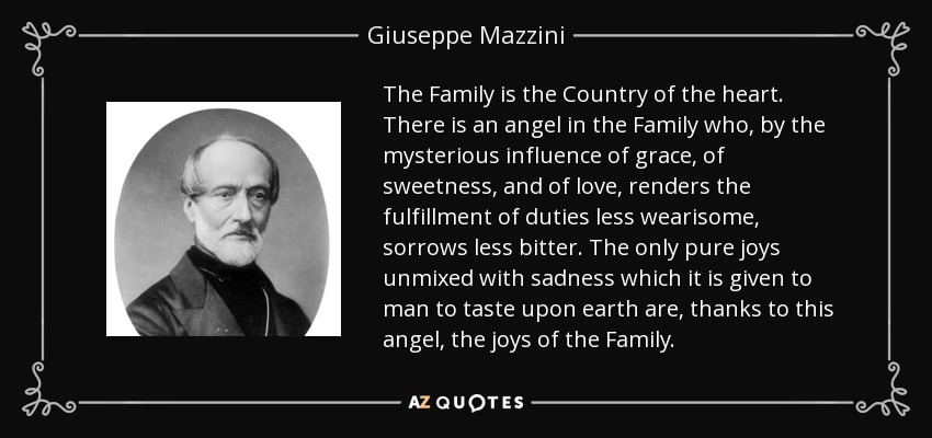 The Family is the Country of the heart. There is an angel in the Family who, by the mysterious influence of grace, of sweetness, and of love, renders the fulfillment of duties less wearisome, sorrows less bitter. The only pure joys unmixed with sadness which it is given to man to taste upon earth are, thanks to this angel, the joys of the Family. - Giuseppe Mazzini