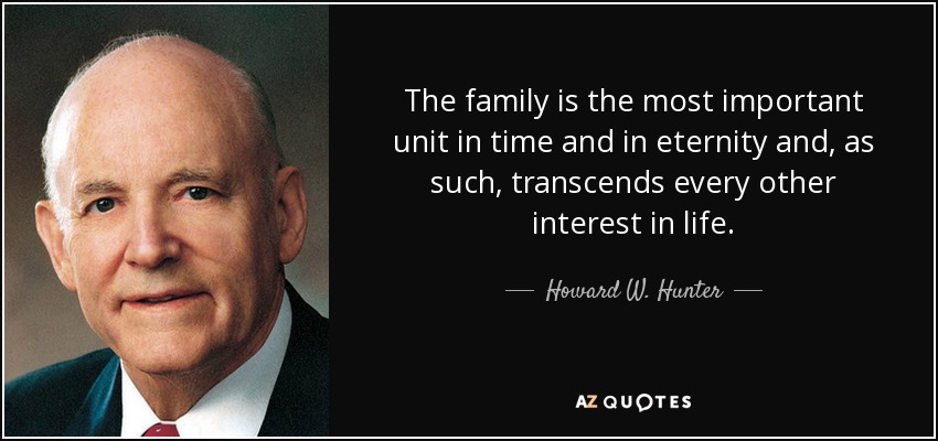 The family is the most important unit in time and in eternity and, as such, transcends every other interest in life. - Howard W. Hunter