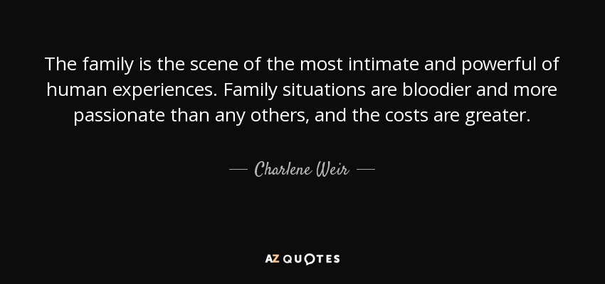 The family is the scene of the most intimate and powerful of human experiences. Family situations are bloodier and more passionate than any others, and the costs are greater. - Charlene Weir