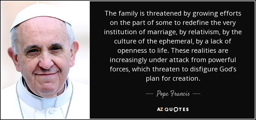The family is threatened by growing efforts on the part of some to redefine the very institution of marriage, by relativism, by the culture of the ephemeral, by a lack of openness to life. These realities are increasingly under attack from powerful forces, which threaten to disfigure God’s plan for creation. - Pope Francis
