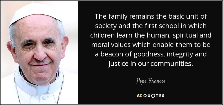 The family remains the basic unit of society and the first school in which children learn the human, spiritual and moral values which enable them to be a beacon of goodness, integrity and justice in our communities. - Pope Francis