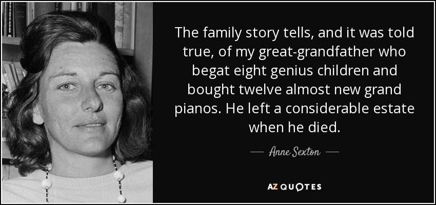 The family story tells, and it was told true, of my great-grandfather who begat eight genius children and bought twelve almost new grand pianos. He left a considerable estate when he died. - Anne Sexton