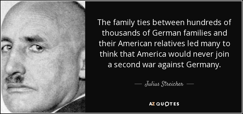 The family ties between hundreds of thousands of German families and their American relatives led many to think that America would never join a second war against Germany. - Julius Streicher