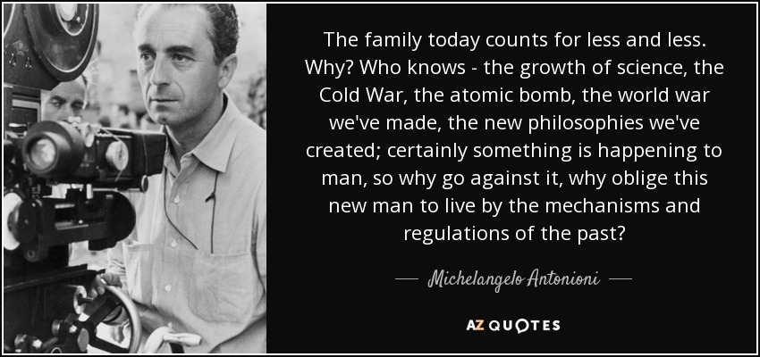 The family today counts for less and less. Why? Who knows - the growth of science, the Cold War, the atomic bomb, the world war we've made, the new philosophies we've created; certainly something is happening to man, so why go against it, why oblige this new man to live by the mechanisms and regulations of the past? - Michelangelo Antonioni