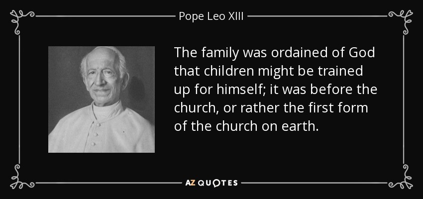 The family was ordained of God that children might be trained up for himself; it was before the church, or rather the first form of the church on earth. - Pope Leo XIII