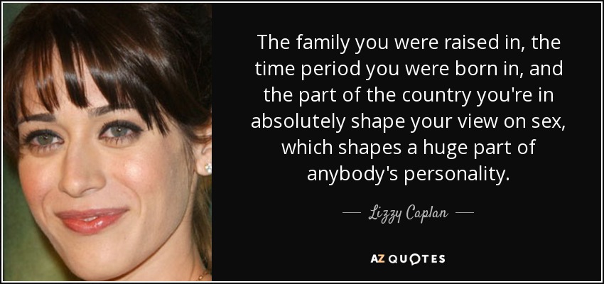 The family you were raised in, the time period you were born in, and the part of the country you're in absolutely shape your view on sex, which shapes a huge part of anybody's personality. - Lizzy Caplan