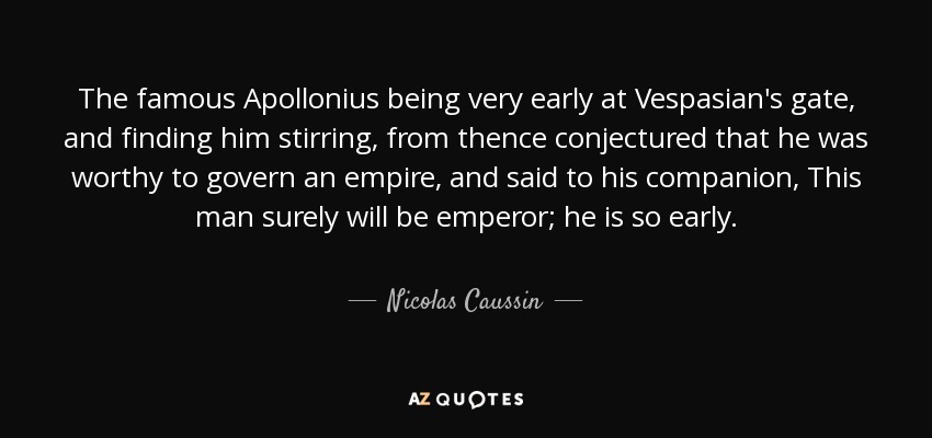 The famous Apollonius being very early at Vespasian's gate, and finding him stirring, from thence conjectured that he was worthy to govern an empire, and said to his companion, This man surely will be emperor; he is so early. - Nicolas Caussin