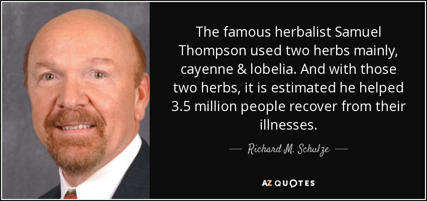 The famous herbalist Samuel Thompson used two herbs mainly, cayenne & lobelia. And with those two herbs, it is estimated he helped 3.5 million people recover from their illnesses. - Richard M. Schulze