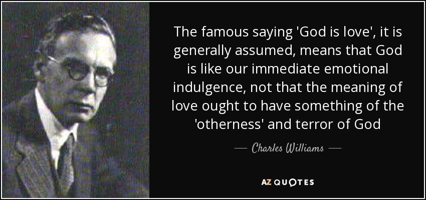 The famous saying 'God is love', it is generally assumed, means that God is like our immediate emotional indulgence, not that the meaning of love ought to have something of the 'otherness' and terror of God - Charles Williams