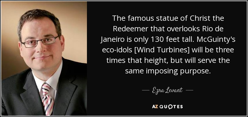 The famous statue of Christ the Redeemer that overlooks Rio de Janeiro is only 130 feet tall. McGuinty's eco-idols [Wind Turbines] will be three times that height, but will serve the same imposing purpose. - Ezra Levant