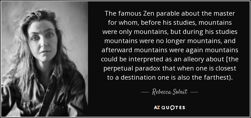 The famous Zen parable about the master for whom, before his studies, mountains were only mountains, but during his studies mountains were no longer mountains, and afterward mountains were again mountains could be interpreted as an alleory about [the perpetual paradox that when one is closest to a destination one is also the farthest). - Rebecca Solnit