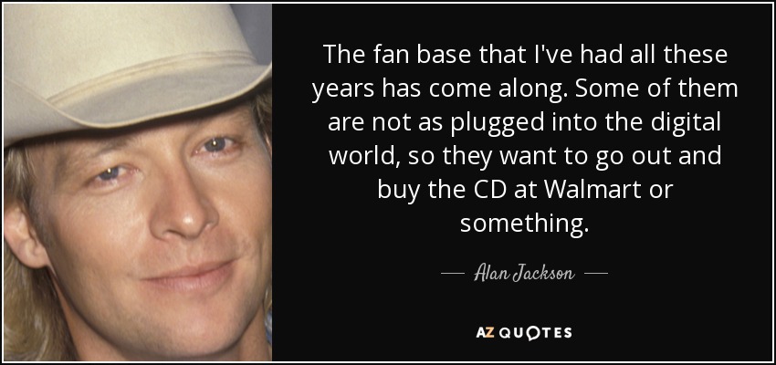 The fan base that I've had all these years has come along. Some of them are not as plugged into the digital world, so they want to go out and buy the CD at Walmart or something. - Alan Jackson