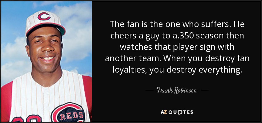 The fan is the one who suffers. He cheers a guy to a .350 season then watches that player sign with another team. When you destroy fan loyalties, you destroy everything. - Frank Robinson