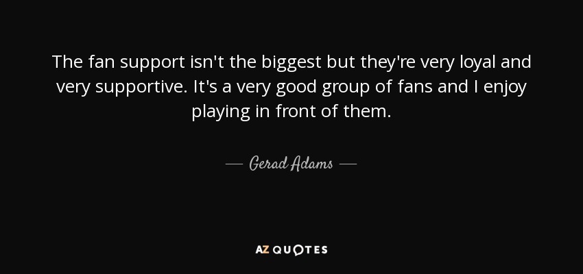 The fan support isn't the biggest but they're very loyal and very supportive. It's a very good group of fans and I enjoy playing in front of them. - Gerad Adams
