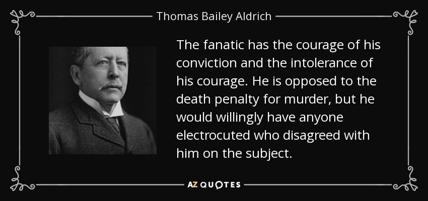 The fanatic has the courage of his conviction and the intolerance of his courage. He is opposed to the death penalty for murder, but he would willingly have anyone electrocuted who disagreed with him on the subject. - Thomas Bailey Aldrich
