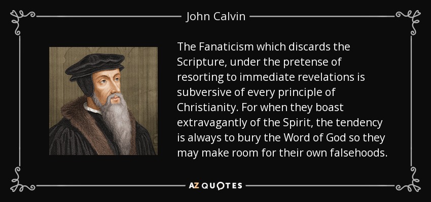 The Fanaticism which discards the Scripture, under the pretense of resorting to immediate revelations is subversive of every principle of Christianity. For when they boast extravagantly of the Spirit, the tendency is always to bury the Word of God so they may make room for their own falsehoods. - John Calvin