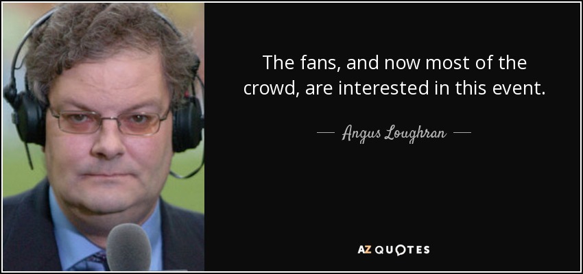 The fans, and now most of the crowd, are interested in this event. - Angus Loughran
