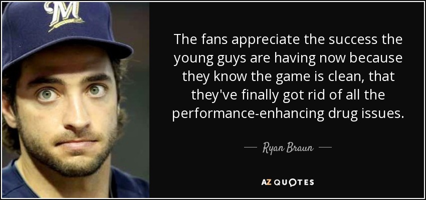 The fans appreciate the success the young guys are having now because they know the game is clean, that they've finally got rid of all the performance-enhancing drug issues. - Ryan Braun
