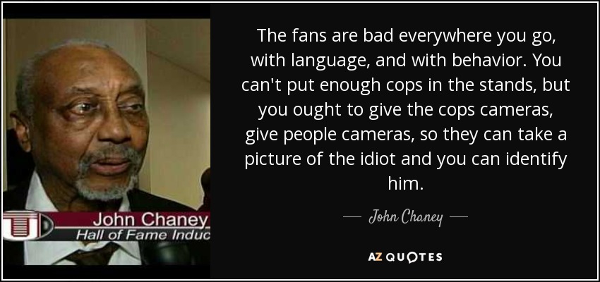 The fans are bad everywhere you go, with language, and with behavior. You can't put enough cops in the stands, but you ought to give the cops cameras, give people cameras, so they can take a picture of the idiot and you can identify him. - John Chaney