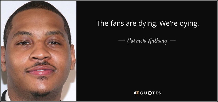 The fans are dying. We're dying. - Carmelo Anthony