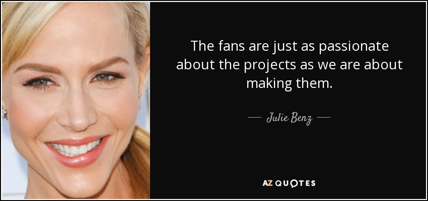 The fans are just as passionate about the projects as we are about making them. - Julie Benz