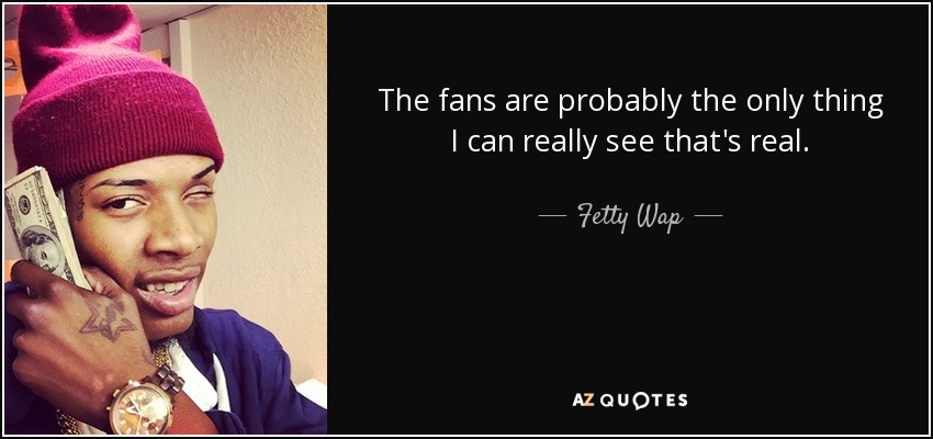 The fans are probably the only thing I can really see that's real. - Fetty Wap