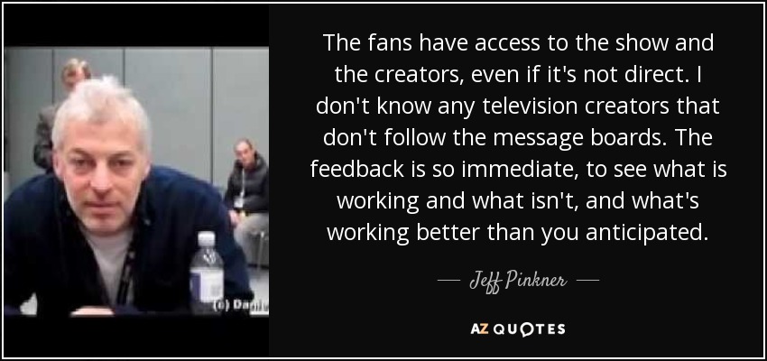 The fans have access to the show and the creators, even if it's not direct. I don't know any television creators that don't follow the message boards. The feedback is so immediate, to see what is working and what isn't, and what's working better than you anticipated. - Jeff Pinkner