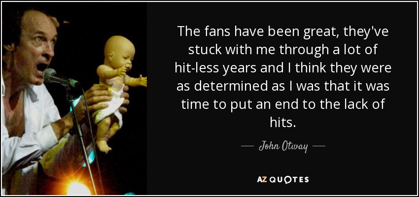 The fans have been great, they've stuck with me through a lot of hit-less years and I think they were as determined as I was that it was time to put an end to the lack of hits. - John Otway