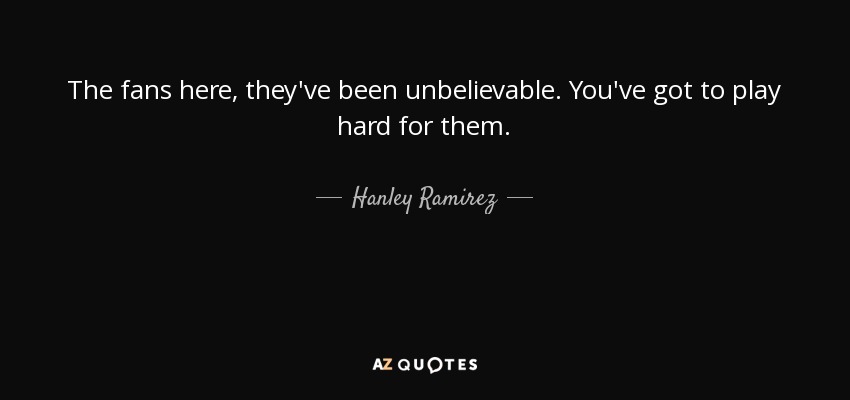 The fans here, they've been unbelievable. You've got to play hard for them. - Hanley Ramirez