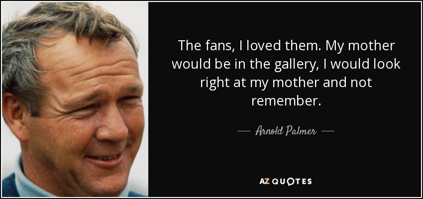 The fans, I loved them. My mother would be in the gallery, I would look right at my mother and not remember. - Arnold Palmer