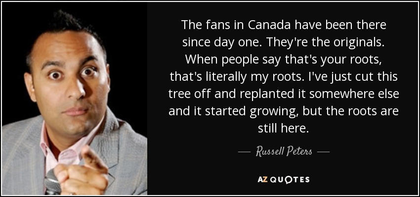 The fans in Canada have been there since day one. They're the originals. When people say that's your roots, that's literally my roots. I've just cut this tree off and replanted it somewhere else and it started growing, but the roots are still here. - Russell Peters