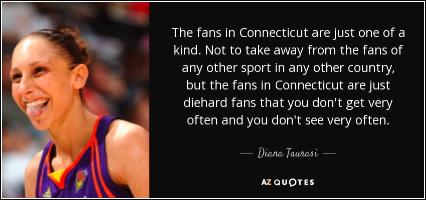The fans in Connecticut are just one of a kind. Not to take away from the fans of any other sport in any other country, but the fans in Connecticut are just diehard fans that you don't get very often and you don't see very often. - Diana Taurasi