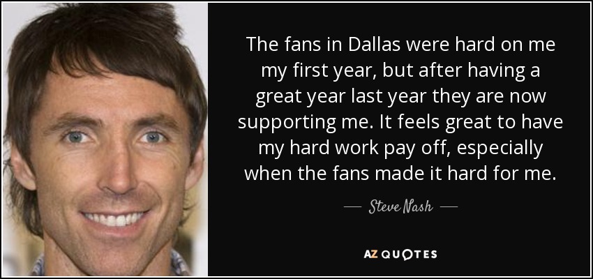 The fans in Dallas were hard on me my first year, but after having a great year last year they are now supporting me. It feels great to have my hard work pay off, especially when the fans made it hard for me. - Steve Nash