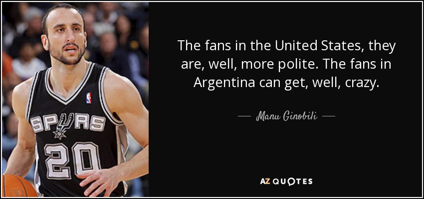 The fans in the United States, they are, well, more polite. The fans in Argentina can get, well, crazy. - Manu Ginobili