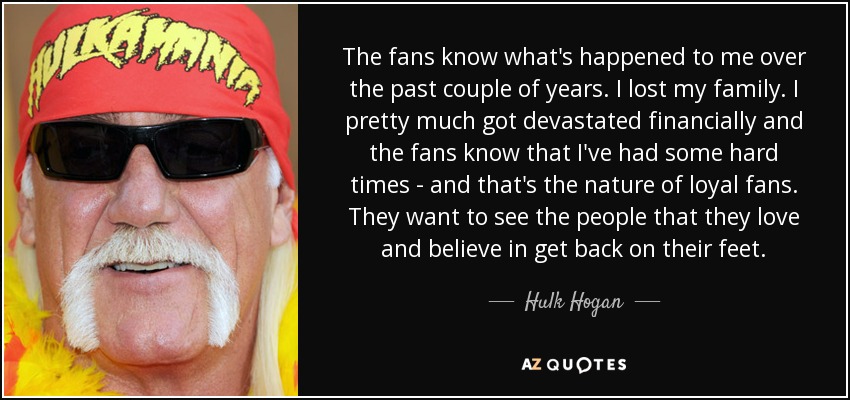 The fans know what's happened to me over the past couple of years. I lost my family. I pretty much got devastated financially and the fans know that I've had some hard times - and that's the nature of loyal fans. They want to see the people that they love and believe in get back on their feet. - Hulk Hogan