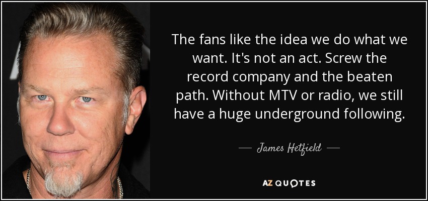 The fans like the idea we do what we want. It's not an act. Screw the record company and the beaten path. Without MTV or radio, we still have a huge underground following. - James Hetfield