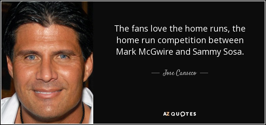 The fans love the home runs, the home run competition between Mark McGwire and Sammy Sosa. - Jose Canseco