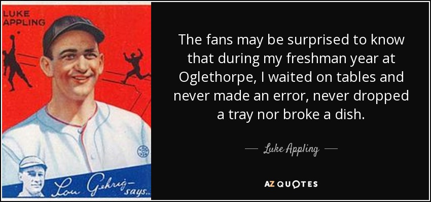 The fans may be surprised to know that during my freshman year at Oglethorpe, I waited on tables and never made an error, never dropped a tray nor broke a dish. - Luke Appling