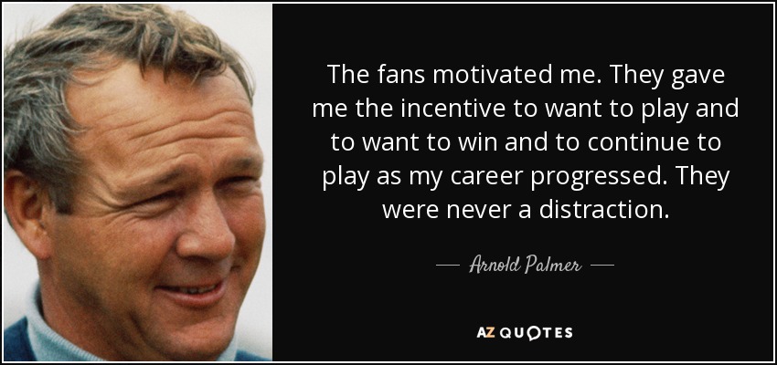The fans motivated me. They gave me the incentive to want to play and to want to win and to continue to play as my career progressed. They were never a distraction. - Arnold Palmer