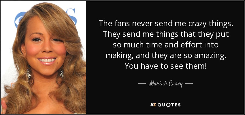 The fans never send me crazy things. They send me things that they put so much time and effort into making, and they are so amazing. You have to see them! - Mariah Carey