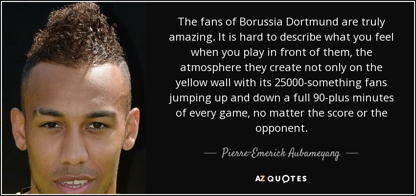 The fans of Borussia Dortmund are truly amazing. It is hard to describe what you feel when you play in front of them, the atmosphere they create not only on the yellow wall with its 25000-something fans jumping up and down a full 90-plus minutes of every game, no matter the score or the opponent. - Pierre-Emerick Aubameyang