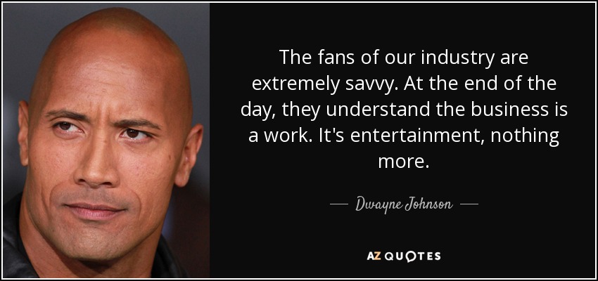 The fans of our industry are extremely savvy. At the end of the day, they understand the business is a work. It's entertainment, nothing more. - Dwayne Johnson