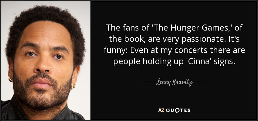 The fans of 'The Hunger Games,' of the book, are very passionate. It's funny: Even at my concerts there are people holding up 'Cinna' signs. - Lenny Kravitz