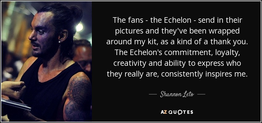 The fans - the Echelon - send in their pictures and they've been wrapped around my kit, as a kind of a thank you. The Echelon's commitment, loyalty, creativity and ability to express who they really are, consistently inspires me. - Shannon Leto