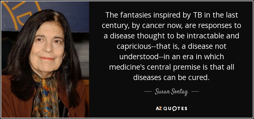 The fantasies inspired by TB in the last century, by cancer now, are responses to a disease thought to be intractable and capricious--that is, a disease not understood--in an era in which medicine's central premise is that all diseases can be cured. - Susan Sontag