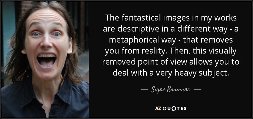 The fantastical images in my works are descriptive in a different way - a metaphorical way - that removes you from reality. Then, this visually removed point of view allows you to deal with a very heavy subject. - Signe Baumane