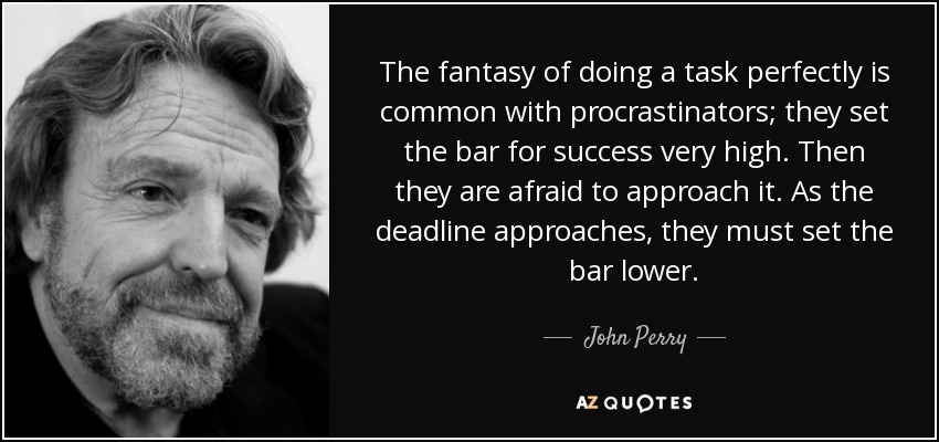 The fantasy of doing a task perfectly is common with procrastinators; they set the bar for success very high. Then they are afraid to approach it. As the deadline approaches, they must set the bar lower. - John Perry