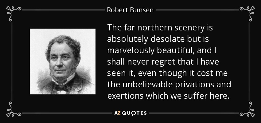 The far northern scenery is absolutely desolate but is marvelously beautiful, and I shall never regret that I have seen it, even though it cost me the unbelievable privations and exertions which we suffer here. - Robert Bunsen